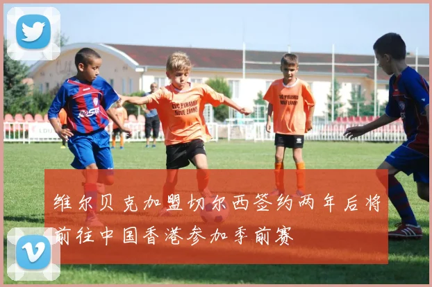 维尔贝克加盟切尔西签约两年后将前往中国香港参加季前赛